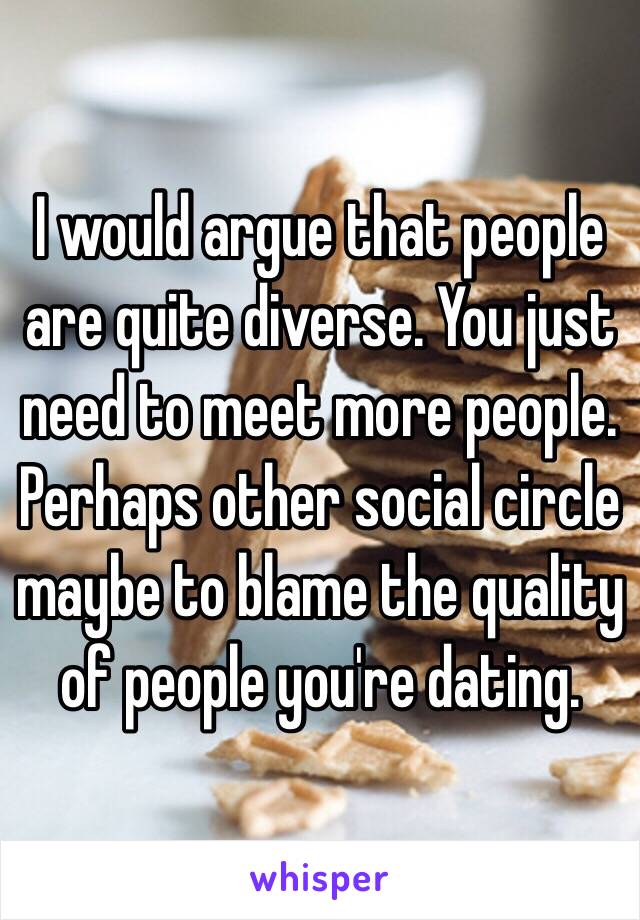 I would argue that people are quite diverse. You just need to meet more people. Perhaps other social circle maybe to blame the quality of people you're dating.