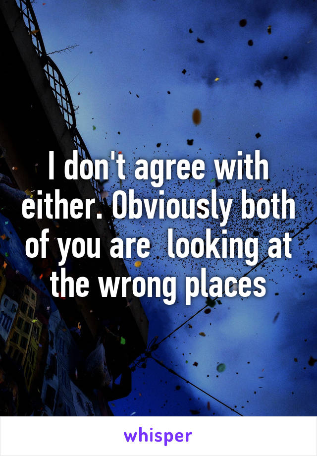 I don't agree with either. Obviously both of you are  looking at the wrong places