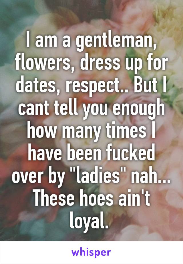 I am a gentleman, flowers, dress up for dates, respect.. But I cant tell you enough how many times I have been fucked over by "ladies" nah... These hoes ain't loyal. 