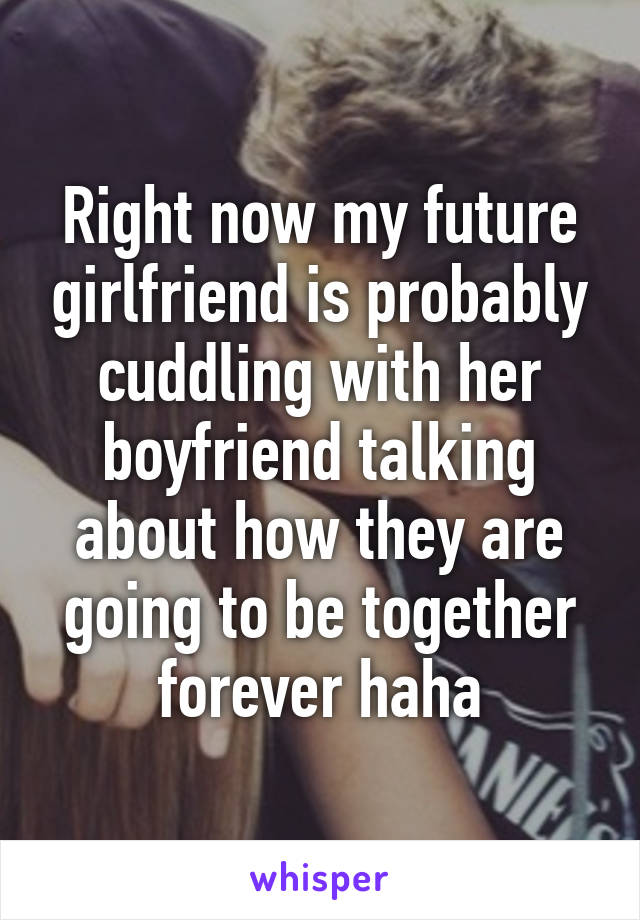 Right now my future girlfriend is probably cuddling with her boyfriend talking about how they are going to be together forever haha