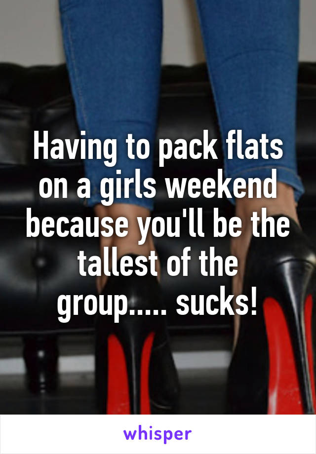 Having to pack flats on a girls weekend because you'll be the tallest of the group..... sucks!