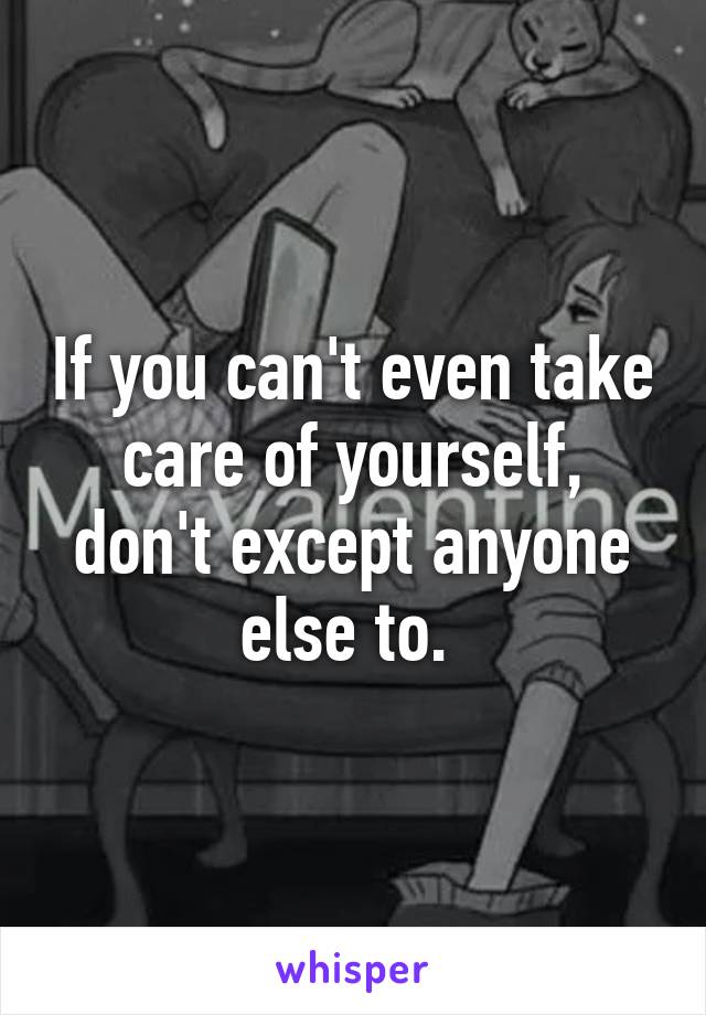 If you can't even take care of yourself, don't except anyone else to. 