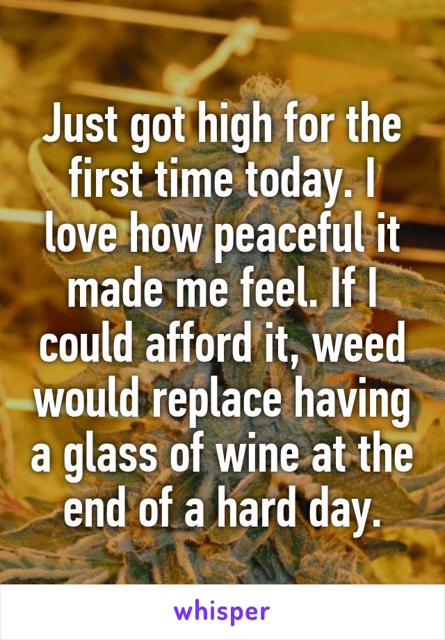 Just got high for the first time today. I love how peaceful it made me feel. If I could afford it, weed would replace having a glass of wine at the end of a hard day.