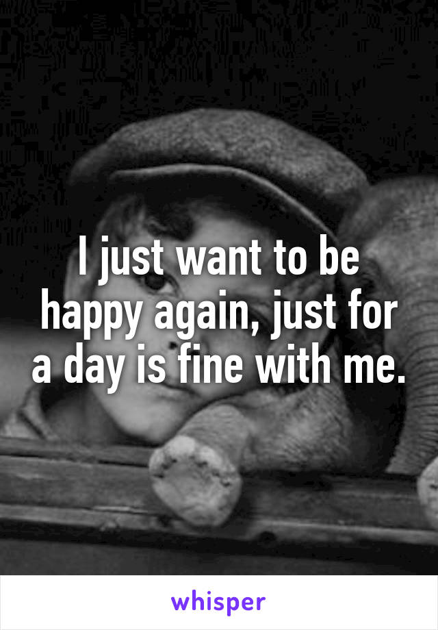 I just want to be happy again, just for a day is fine with me.