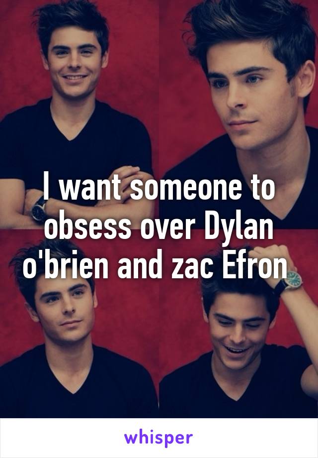 I want someone to obsess over Dylan o'brien and zac Efron 