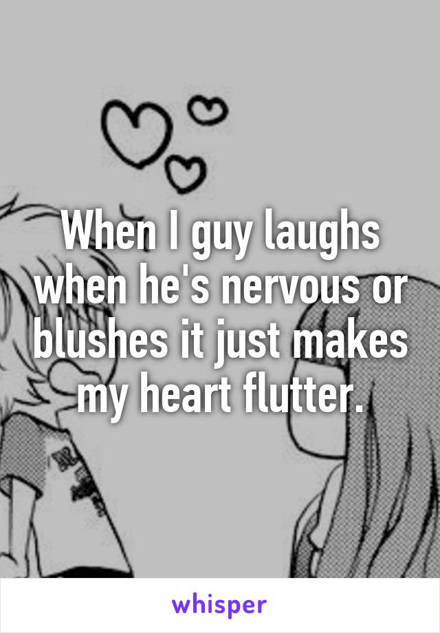 When I guy laughs when he's nervous or blushes it just makes my heart flutter.