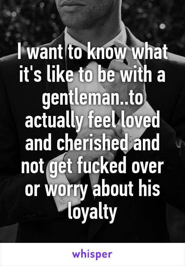 I want to know what it's like to be with a gentleman..to actually feel loved and cherished and not get fucked over or worry about his loyalty