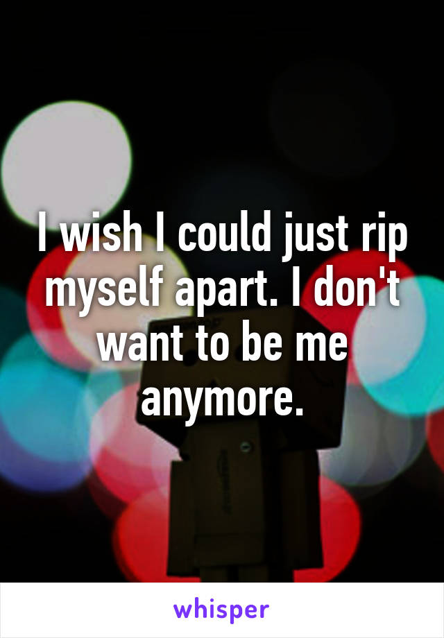 I wish I could just rip myself apart. I don't want to be me anymore.