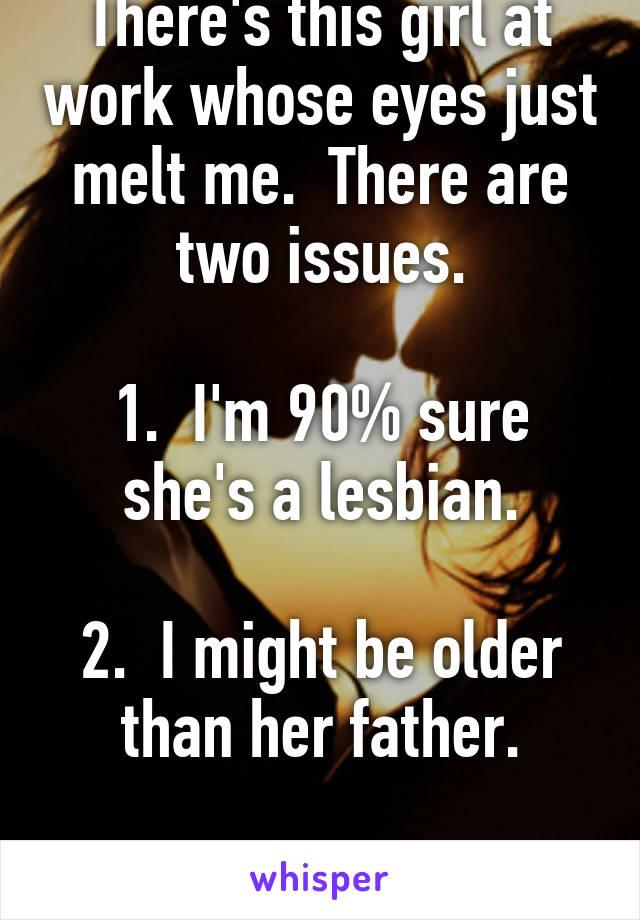 There's this girl at work whose eyes just melt me.  There are two issues.

1.  I'm 90% sure she's a lesbian.

2.  I might be older than her father.

Life isn't fair.  LOL.