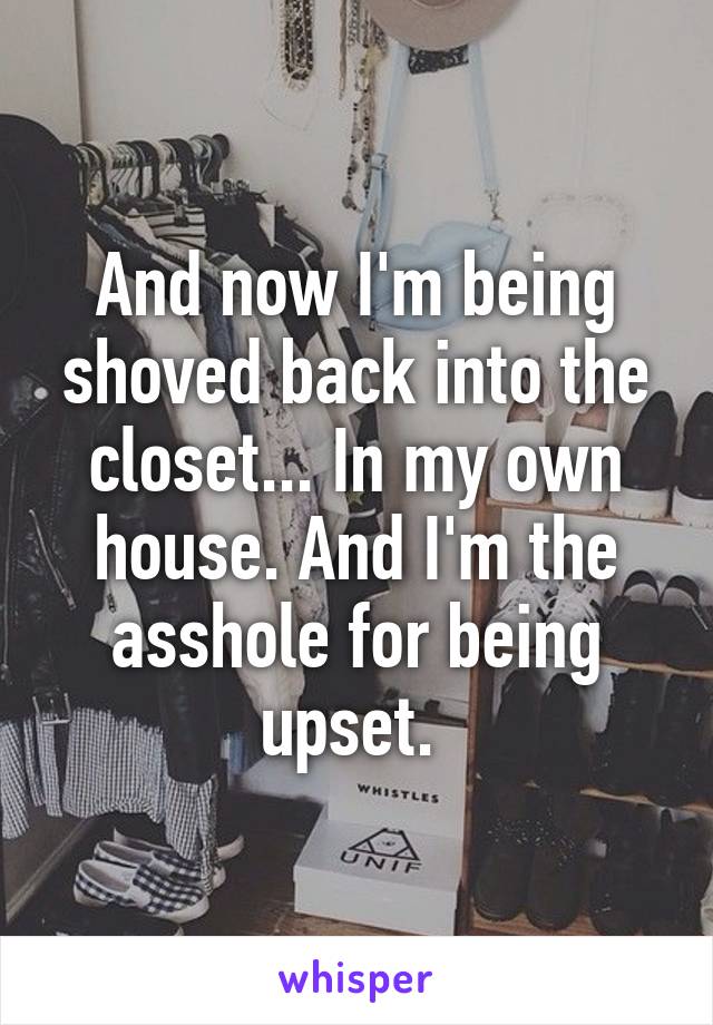 And now I'm being shoved back into the closet... In my own house. And I'm the asshole for being upset. 