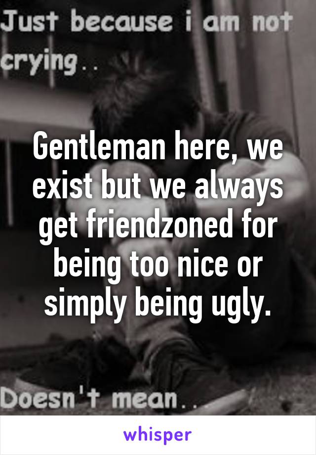 Gentleman here, we exist but we always get friendzoned for being too nice or simply being ugly.