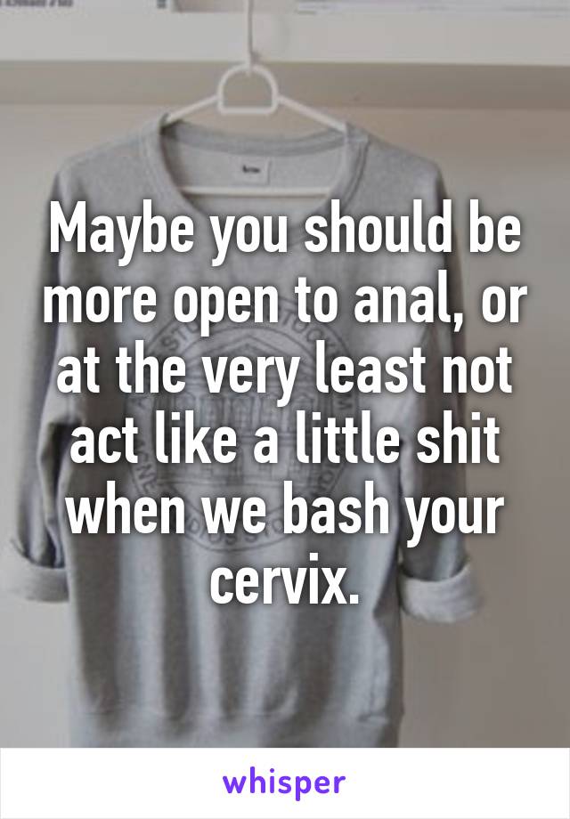 Maybe you should be more open to anal, or at the very least not act like a little shit when we bash your cervix.