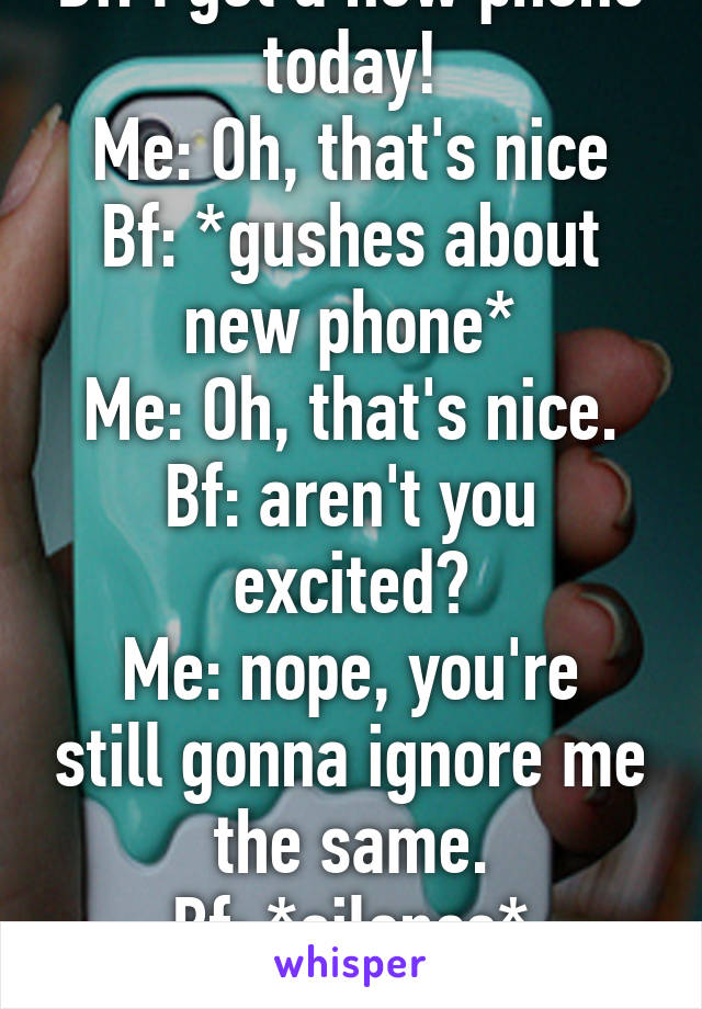 Bf: I got a new phone today!
Me: Oh, that's nice
Bf: *gushes about new phone*
Me: Oh, that's nice.
Bf: aren't you excited?
Me: nope, you're still gonna ignore me the same.
Bf: *silence*
