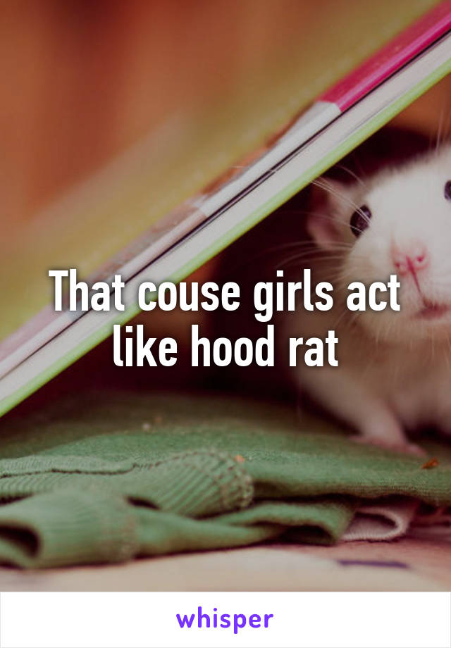 That couse girls act like hood rat