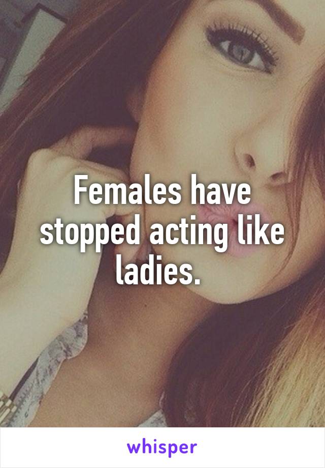 Females have stopped acting like ladies. 