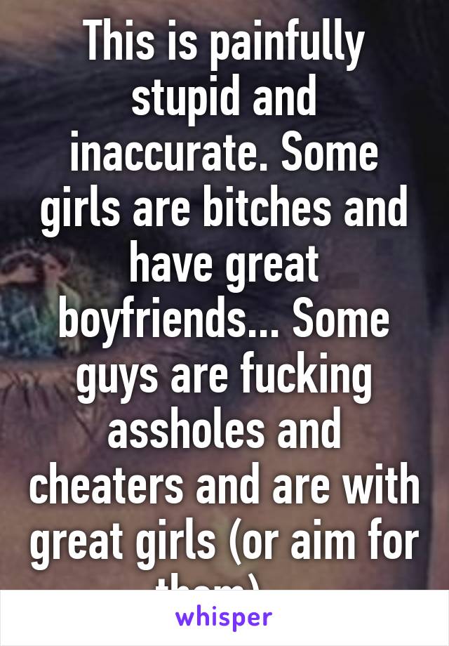 This is painfully stupid and inaccurate. Some girls are bitches and have great boyfriends... Some guys are fucking assholes and cheaters and are with great girls (or aim for them)...