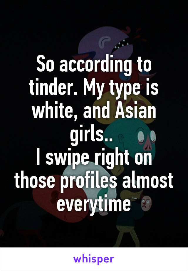 So according to tinder. My type is white, and Asian girls.. 
I swipe right on those profiles almost everytime