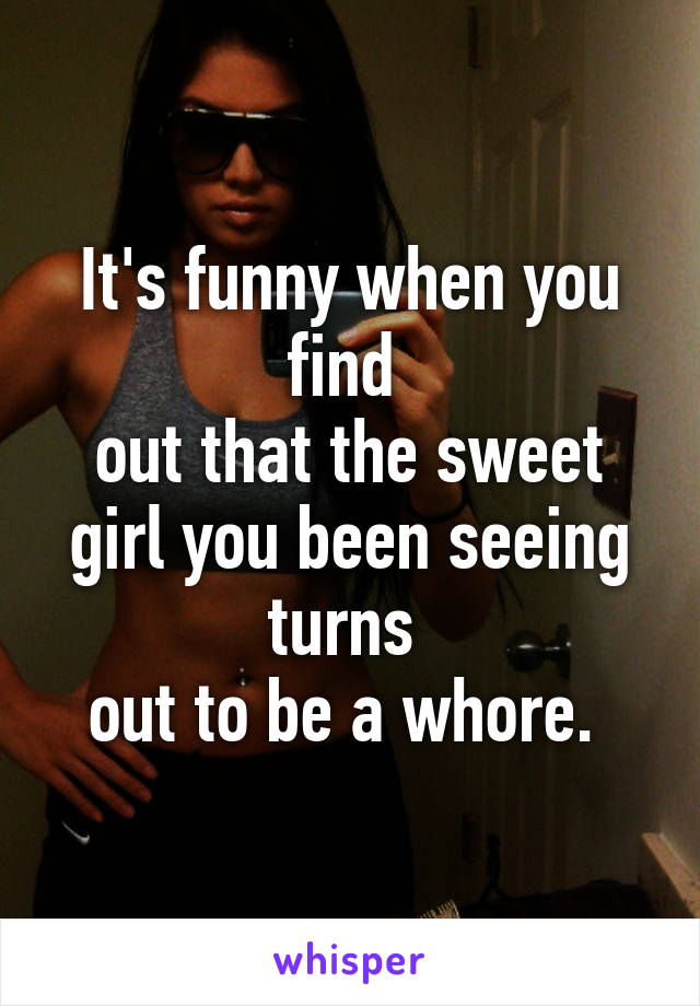 It's funny when you find 
out that the sweet girl you been seeing turns 
out to be a whore. 