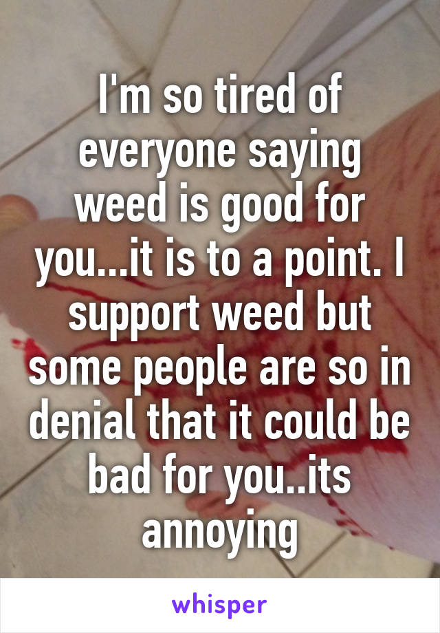 I'm so tired of everyone saying weed is good for you...it is to a point. I support weed but some people are so in denial that it could be bad for you..its annoying