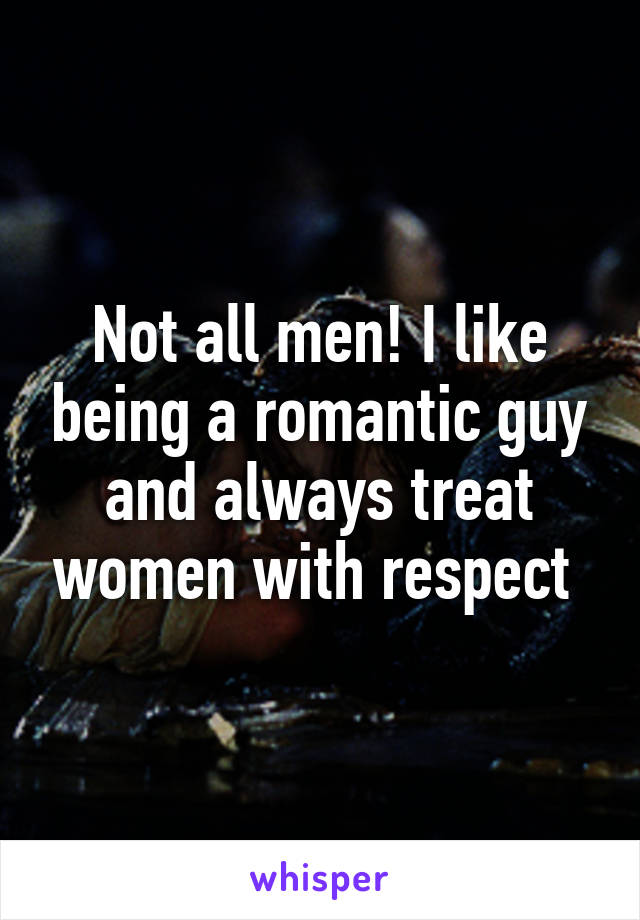 Not all men! I like being a romantic guy and always treat women with respect 