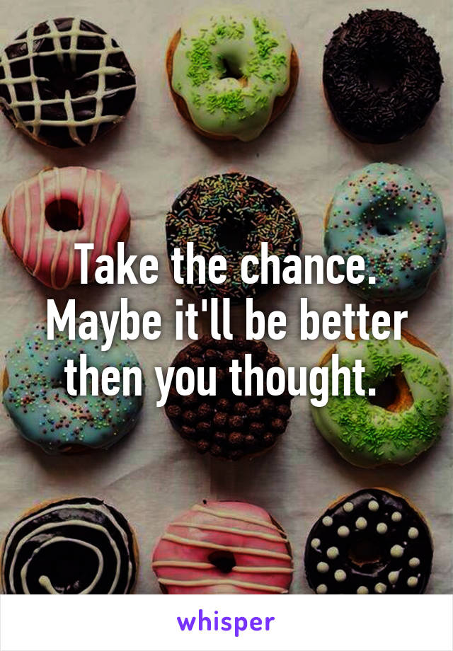 Take the chance. Maybe it'll be better then you thought. 