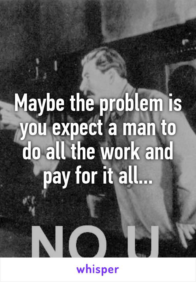 Maybe the problem is you expect a man to do all the work and pay for it all...