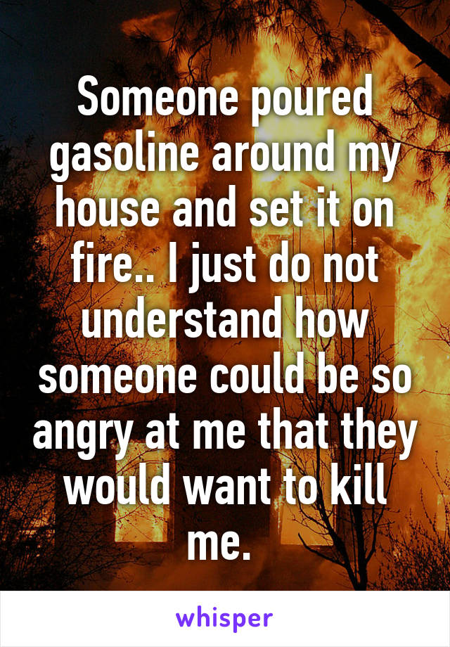 Someone poured gasoline around my house and set it on fire.. I just do not understand how someone could be so angry at me that they would want to kill me. 