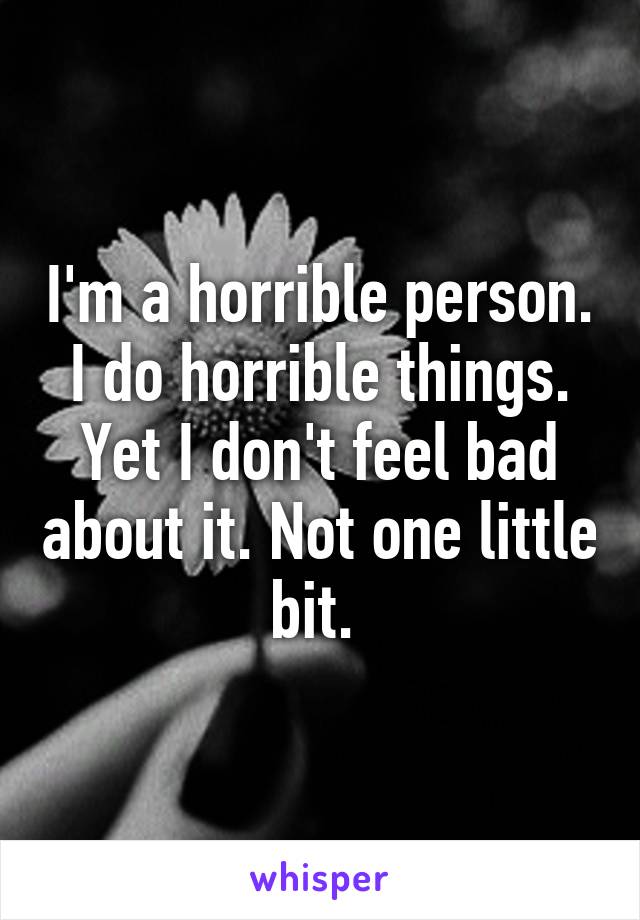 I'm a horrible person. I do horrible things. Yet I don't feel bad about it. Not one little bit. 