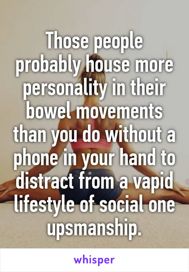 Those people probably house more personality in their bowel movements than you do without a phone in your hand to distract from a vapid lifestyle of social one upsmanship.