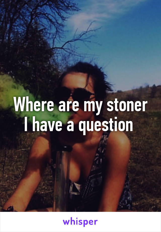 Where are my stoner I have a question 