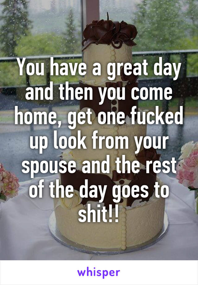 You have a great day and then you come home, get one fucked up look from your spouse and the rest of the day goes to shit!!