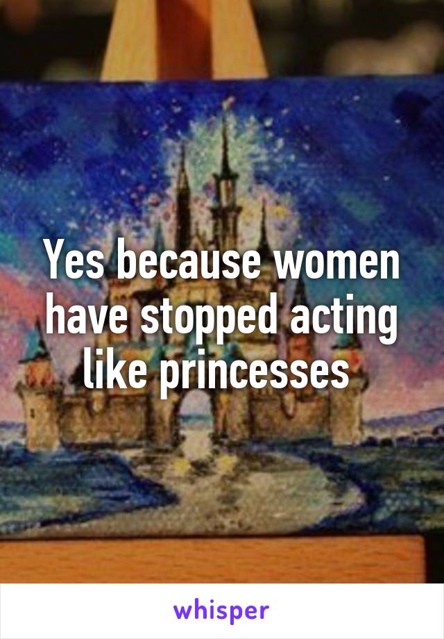 Yes because women have stopped acting like princesses 