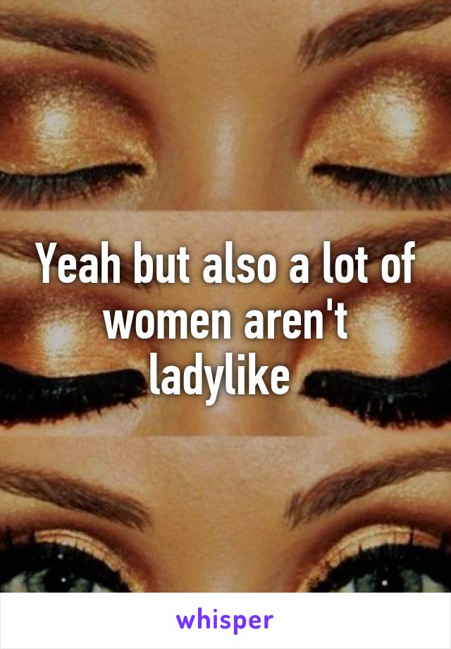 Yeah but also a lot of women aren't ladylike 