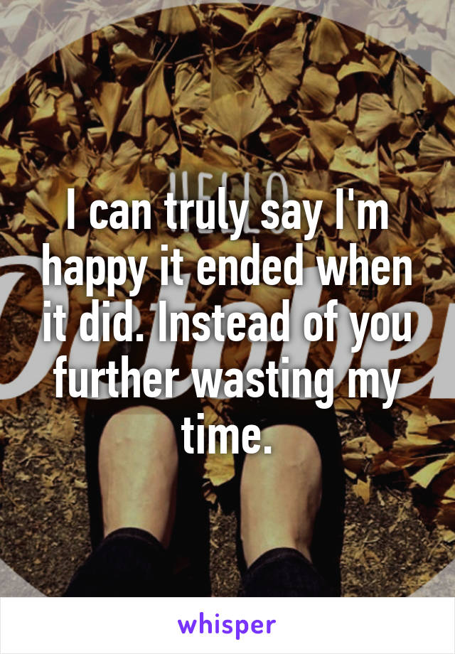 I can truly say I'm happy it ended when it did. Instead of you further wasting my time.