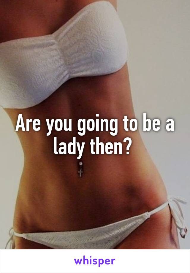 Are you going to be a lady then? 