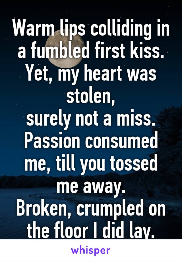 Warm lips colliding in a fumbled first kiss.
Yet, my heart was stolen,
surely not a miss.
Passion consumed me, till you tossed me away.
Broken, crumpled on the floor I did lay.