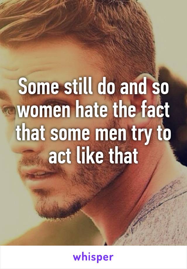 Some still do and so women hate the fact that some men try to act like that
