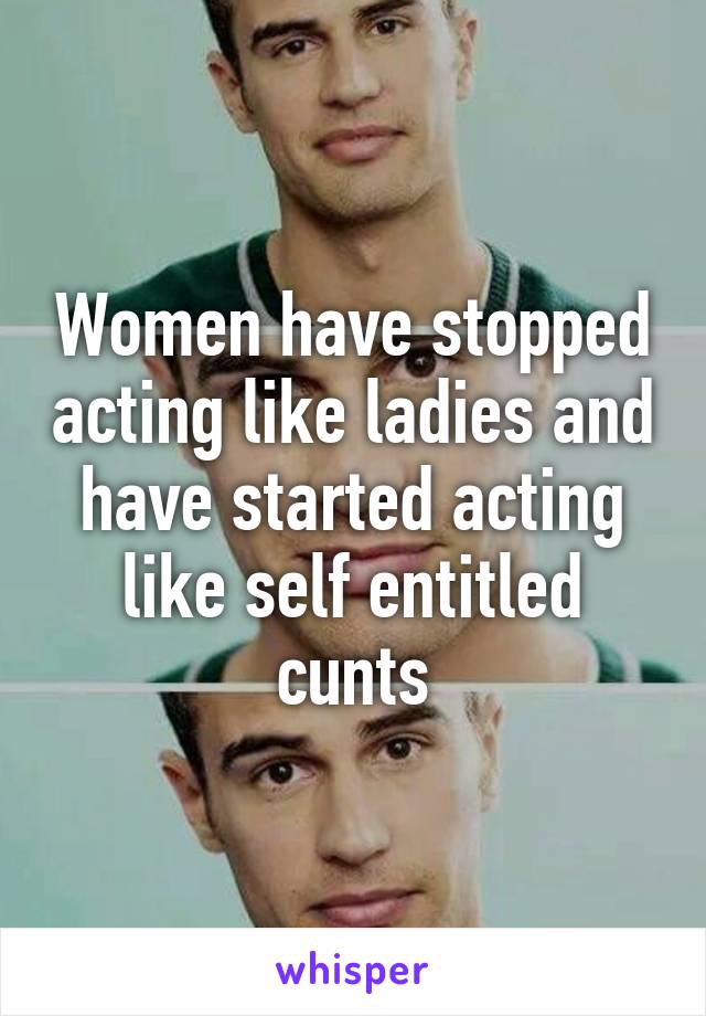 Women have stopped acting like ladies and have started acting like self entitled cunts