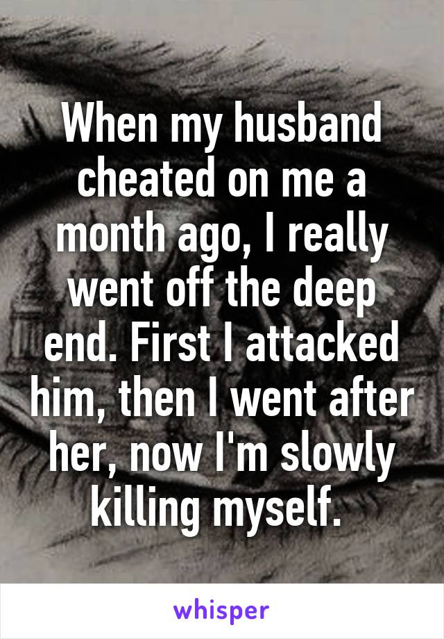 When my husband cheated on me a month ago, I really went off the deep end. First I attacked him, then I went after her, now I'm slowly killing myself. 