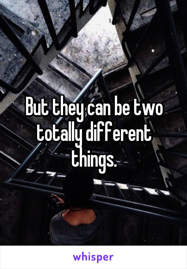 But they can be two totally different things.