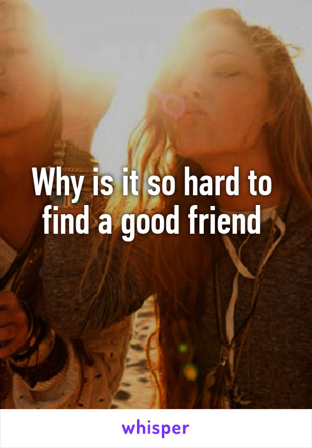 Why is it so hard to 
find a good friend 
