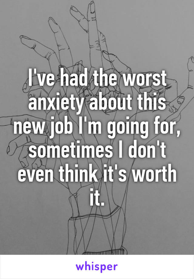 I've had the worst anxiety about this new job I'm going for, sometimes I don't even think it's worth it.