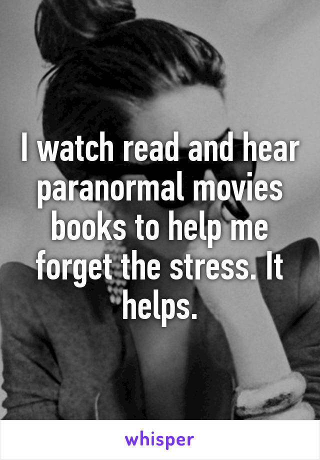 I watch read and hear paranormal movies books to help me forget the stress. It helps.