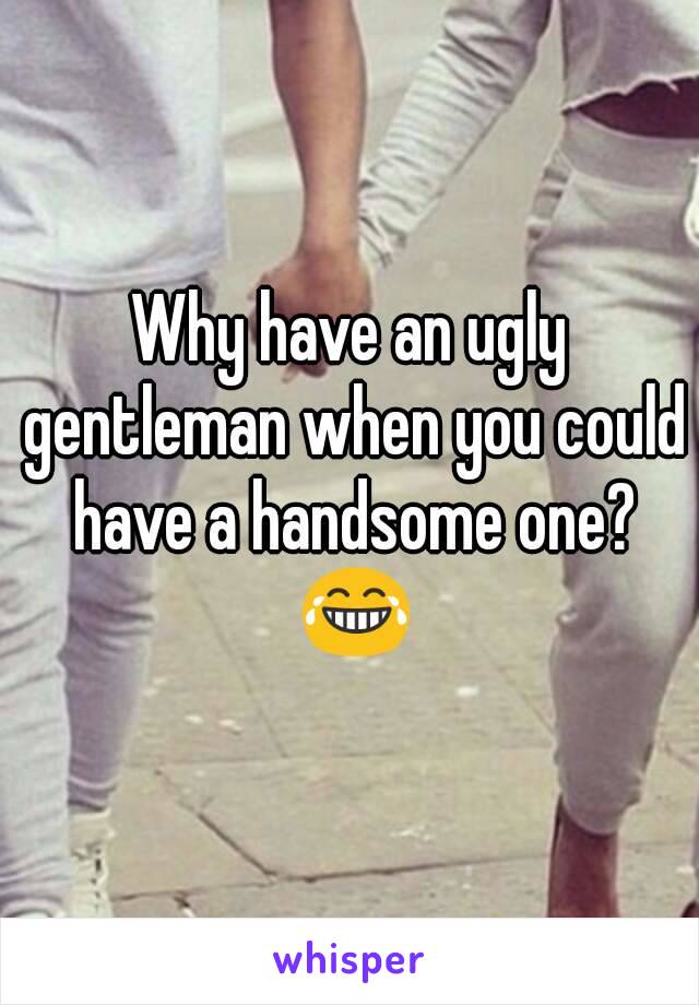 Why have an ugly gentleman when you could have a handsome one? 😂