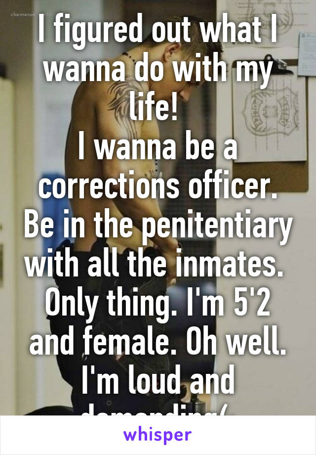 I figured out what I wanna do with my life! 
I wanna be a corrections officer. Be in the penitentiary with all the inmates. 
Only thing. I'm 5'2 and female. Oh well. I'm loud and demanding(: