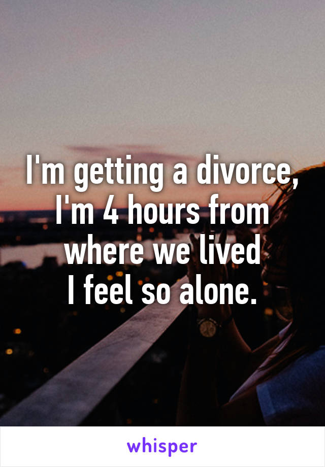 I'm getting a divorce, I'm 4 hours from where we lived
I feel so alone.