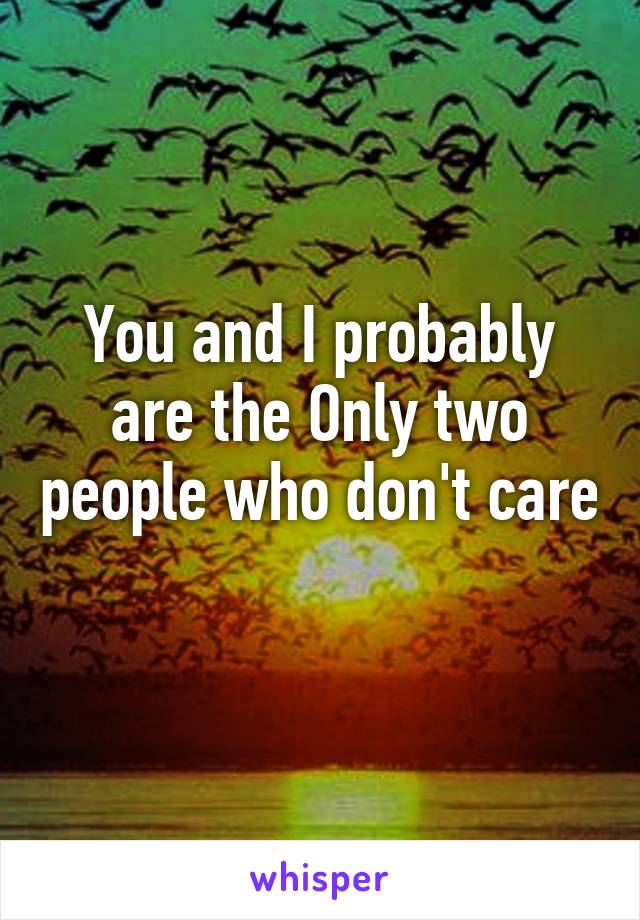 You and I probably are the Only two people who don't care 