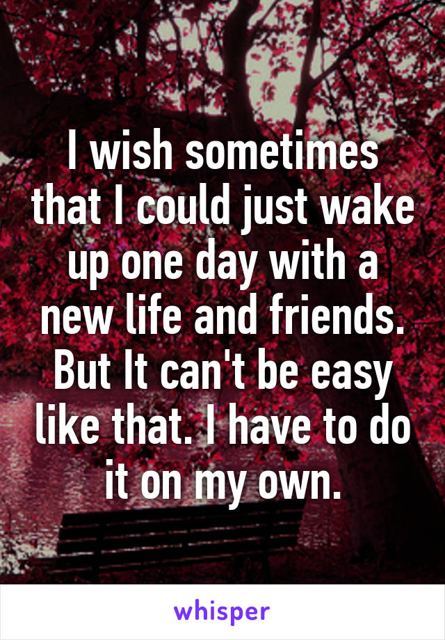 I wish sometimes that I could just wake up one day with a new life and friends. But It can't be easy like that. I have to do it on my own.