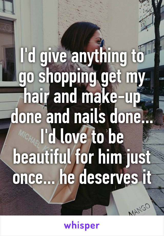 I'd give anything to go shopping get my hair and make-up done and nails done... I'd love to be beautiful for him just once... he deserves it