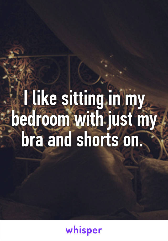 I like sitting in my bedroom with just my bra and shorts on. 